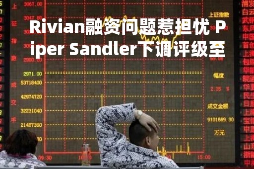 Rivian融资问题惹担忧 Piper Sandler下调评级至“中性”并砍目标价至15美元