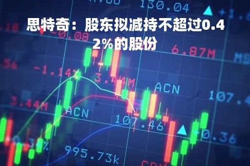 思特奇：股东拟减持不超过0.42%的股份