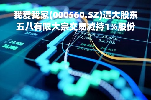 我爱我家(000560.SZ)遭大股东五八有限大宗交易减持1%股份