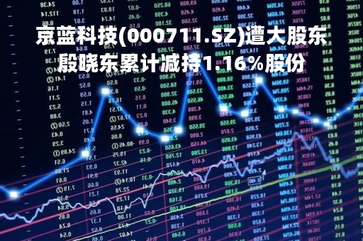 京蓝科技(000711.SZ)遭大股东殷晓东累计减持1.16%股份