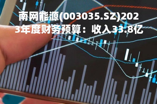 南网能源(003035.SZ)2023年度财务预算：收入33.8亿元、净利润7.2亿元