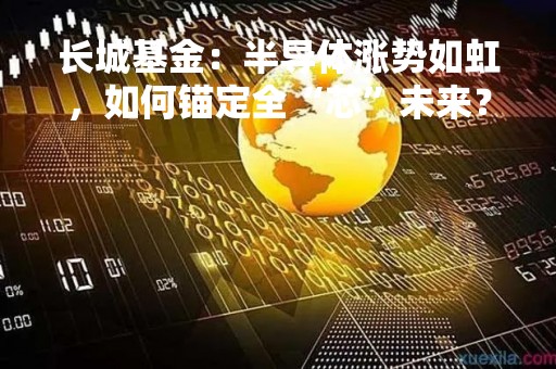 长城基金：半导体涨势如虹，如何锚定全“芯”未来？
