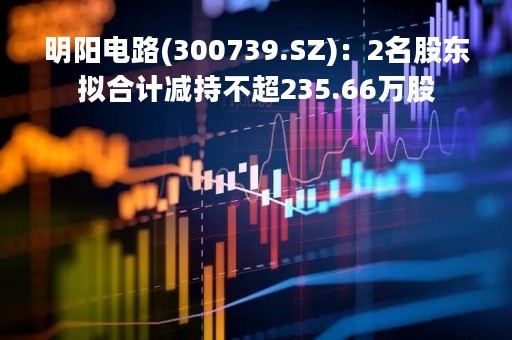 明阳电路(300739.SZ)：2名股东拟合计减持不超235.66万股