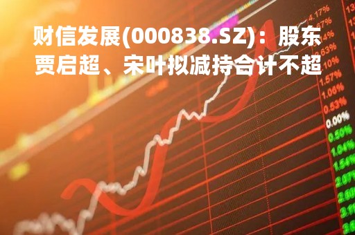 财信发展(000838.SZ)：股东贾启超、宋叶拟减持合计不超2%股份