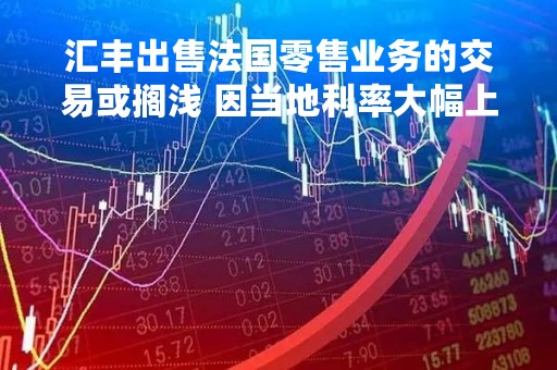 汇丰出售法国零售业务的交易或搁浅 因当地利率大幅上升