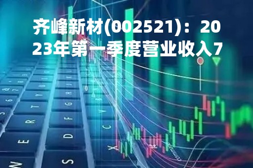 齐峰新材(002521)：2023年第一季度营业收入7.96亿元，与上期同比减少5.02%