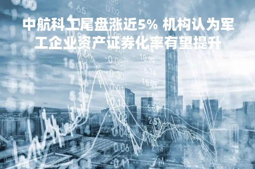 中航科工尾盘涨近5% 机构认为军工企业资产证券化率有望提升