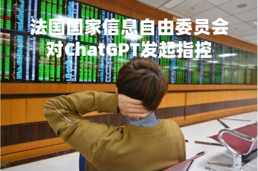 法国国家信息自由委员会对ChatGPT发起指控
