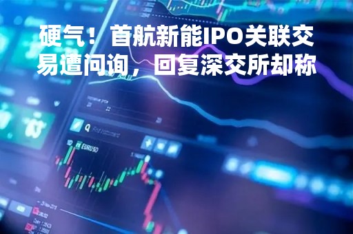 硬气！首航新能IPO关联交易遭问询，回复深交所却称“不披露”