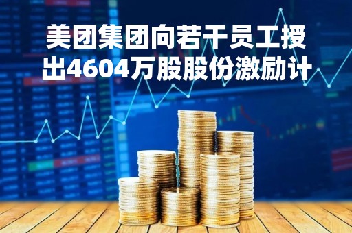 美团集团向若干员工授出4604万股股份激励计划，价值60亿港元