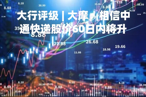 大行评级 | 大摩：相信中通快递股价60日内将升 予目标价35.6美元