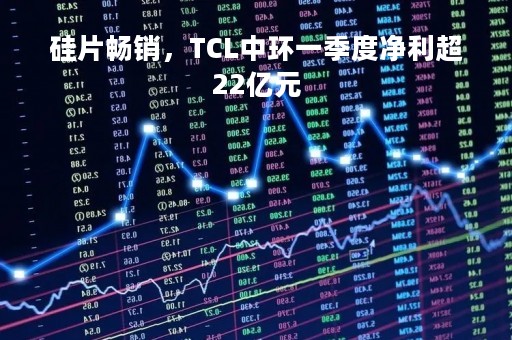 硅片畅销,TCL中环一季度净利超22亿元 硅片畅销,TCL中环一季度净利超22亿元