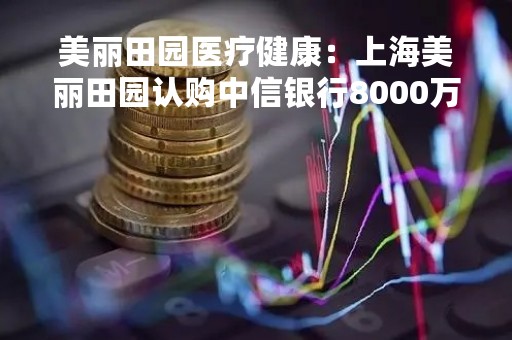 美丽田园医疗健康：上海美丽田园认购中信银行8000万元理财产品