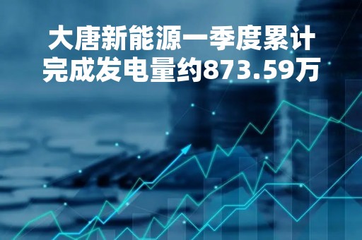 大唐新能源一季度累计完成发电量约873.59万兆瓦时 同比增加24.72%