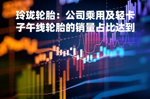 玲珑轮胎：公司乘用及轻卡子午线轮胎的销量占比达到 85%左右，下游消费主要以乘用车为主