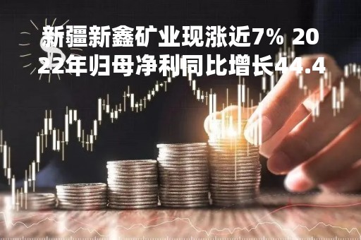 新疆新鑫矿业现涨近7% 2022年归母净利同比增长44.43%