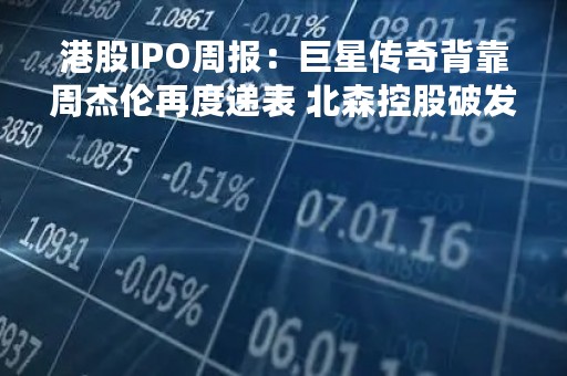 港股IPO周报：巨星传奇背靠周杰伦再度递表 北森控股破发累跌超40%