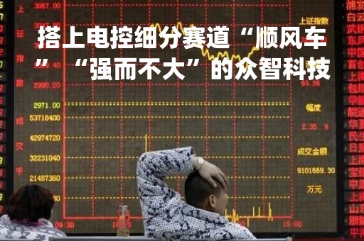 搭上电控细分赛道“顺风车” “强而不大”的众智科技寻求破解“产能困扰”|公司调研