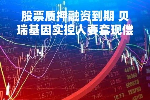 股票质押融资到期 贝瑞基因实控人要套现偿债