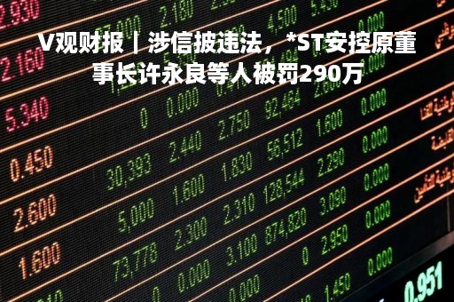 V观财报｜涉信披违法，*ST安控原董事长许永良等人被罚290万