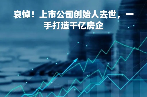 哀悼！上市公司创始人去世，一手打造千亿房企
