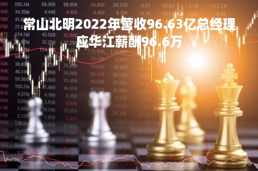 常山北明2022年营收96.63亿总经理应华江薪酬96.6万