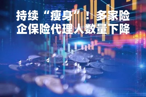 持续“瘦身”!多家险企保险代理人数量下降 持续“瘦身”!多家险企保险代理人数量下降