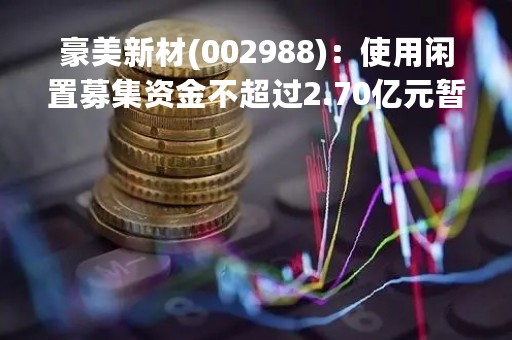 豪美新材(002988)：使用闲置募集资金不超过2.70亿元暂时补充流动资金
