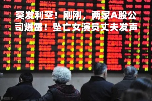 突发利空！刚刚，两家A股公司爆雷！坠亡女演员丈夫发声，否认吵架不系安全扣！