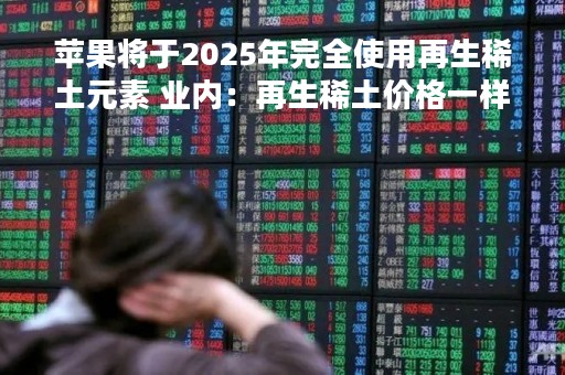 苹果将于2025年完全使用再生稀土元素 业内:再生稀土价格一样 品质不如原矿稀土 苹果将于2025年完全使用再生稀土元素 业内:再生稀土价格一样 品质不如原矿稀土