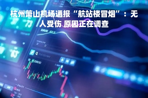 杭州萧山机场通报“航站楼冒烟”：无人受伤 原因正在调查