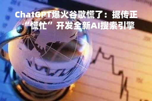 ChatGPT爆火谷歌慌了：据传正“慌忙”开发全新AI搜索引擎