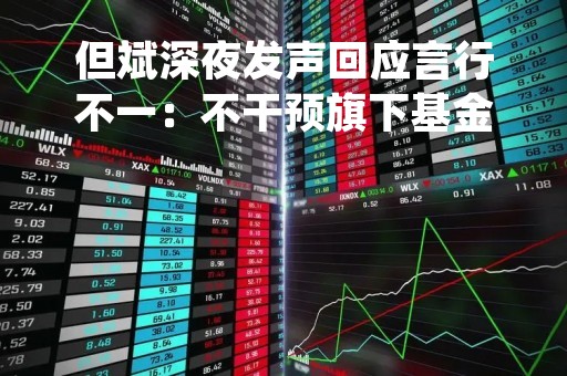 但斌深夜发声回应言行不一：不干预旗下基金经理选择投资标的 允许百花齐放 百家争鸣