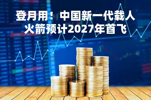登月用！中国新一代载人火箭预计2027年首飞