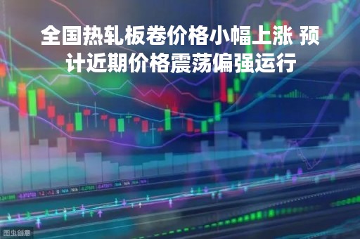 全国热轧板卷价格小幅上涨 预计近期价格震荡偏强运行