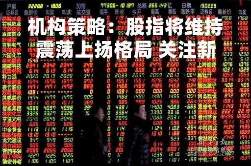 机构策略：股指将维持震荡上扬格局 关注新能源、半导体等行业
