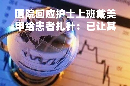 医院回应护士上班戴美甲给患者扎针：已让其卸掉！专业人士科普