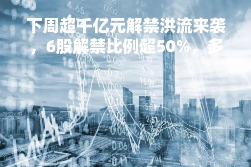 下周超千亿元解禁洪流来袭，6股解禁比例超50%，多只热门概念股在列