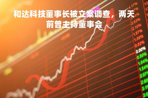 和达科技董事长被立案调查，两天前曾主持董事会