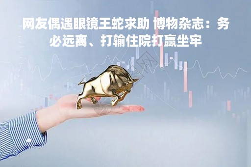 网友偶遇眼镜王蛇求助 博物杂志：务必远离、打输住院打赢坐牢