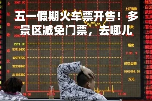 五一假期火车票开售！多景区减免门票，去哪儿玩想好没？
