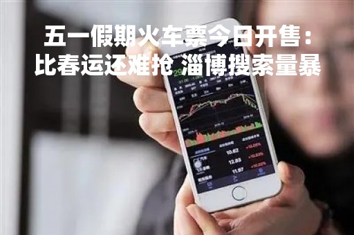 五一假期火车票今日开售：比春运还难抢 淄博搜索量暴增988%