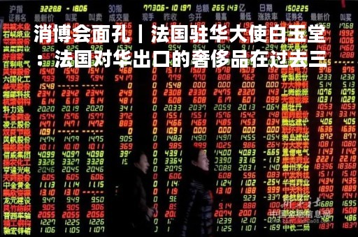 消博会面孔｜法国驻华大使白玉堂：法国对华出口的奢侈品在过去三年翻了一番