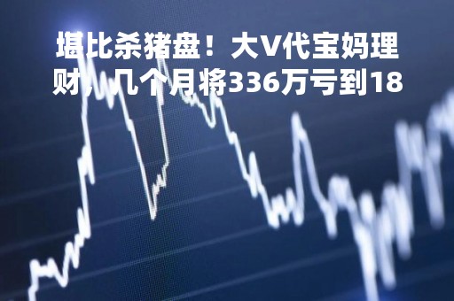 堪比杀猪盘！大V代宝妈理财，几个月将336万亏到18万，随后销声匿迹！监管曾多次重拳整治…