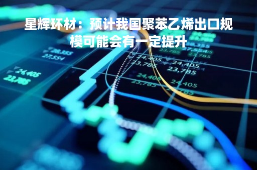 星辉环材：预计我国聚苯乙烯出口规模可能会有一定提升