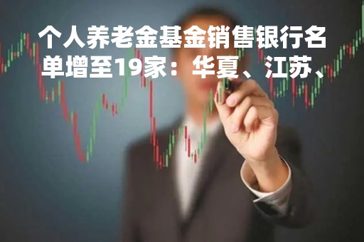个人养老金基金销售银行名单增至19家：华夏、江苏、上海新纳入
