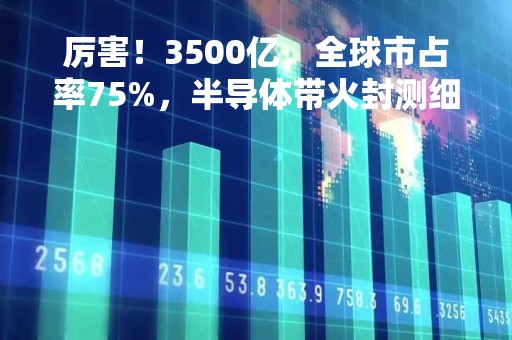 厉害！3500亿，全球市占率75%，半导体带火封测细分领域，龙头股的春天来了