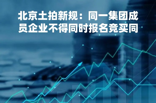 北京土拍新规：同一集团成员企业不得同时报名竞买同一宗地
