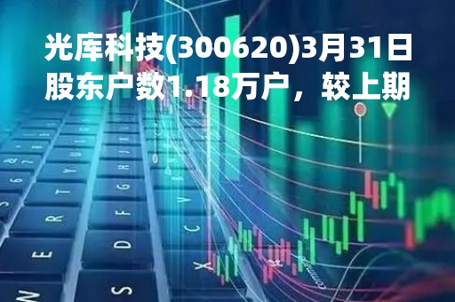 光库科技(300620)3月31日股东户数1.18万户，较上期增加17.62%
