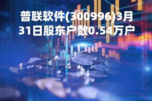 普联软件(300996)3月31日股东户数0.54万户，较上期增加2.47%
